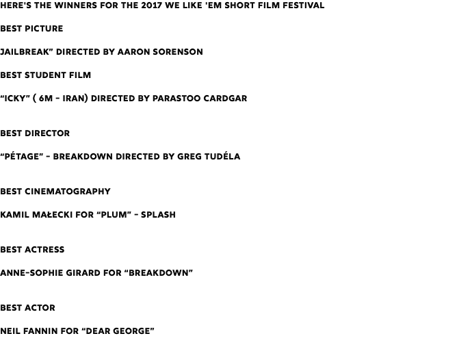 Here's the Winners for the 2017 We Like 'Em Short Film Festival Best Picture Jailbreak” Directed by Aaron Sorenson Best Student Film “Icky” ( 6m - Iran) Directed by Parastoo Cardgar Best Director “Pétage” - Breakdown Directed by Greg Tudéla Best Cinematography Kamil Małecki for “Plum” - Splash Best Actress Anne-Sophie Girard for “Breakdown” Best Actor Neil Fannin for “Dear George” 