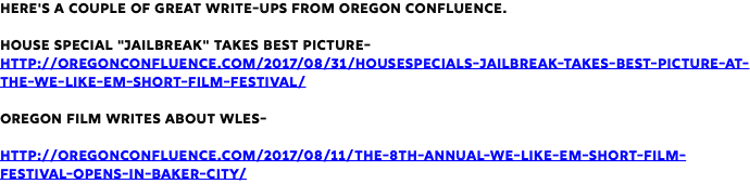 Here's a couple of great write-ups from Oregon Confluence. House Special "Jailbreak" Takes Best Picture- http://oregonconfluence.com/2017/08/31/housespecials-jailbreak-takes-best-picture-at-the-we-like-em-short-film-festival/ Oregon Film writes about WLES- http://oregonconfluence.com/2017/08/11/the-8th-annual-we-like-em-short-film-festival-opens-in-baker-city/