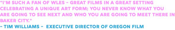 "I'm such a fan of WLES - great films in a great setting celebrating a unique art form; you never know what you are going to see next and who you are going to meet there in Baker City." - Tim Williams - Executive Director of Oregon Film