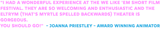 "I had a wonderful experience at the We Like 'Em Short Film Festival. They are so welcoming and enthusiastic and the Eltrym (that's Myrtle spelled backwards) Theater is gorgeous. You should go!" - Joanna Priestley - Award Winning Animator