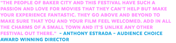 "The people of Baker City and this festival have such a passion and love for movies that they can't help but make your experience fantastic. They go above and beyond to make sure that you and your film feel welcomed. Add in all the charms of a small town and it's unlike any other festival out there." - Anthony Estrada - Audience Choice Award Winning Director